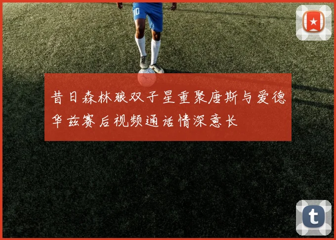 昔日森林狼双子星重聚唐斯与爱德华兹赛后视频通话情深意长