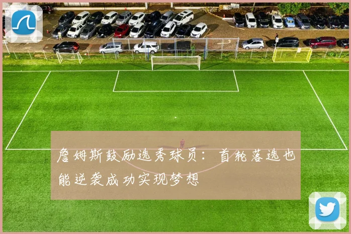 詹姆斯鼓励选秀球员：首轮落选也能逆袭成功实现梦想