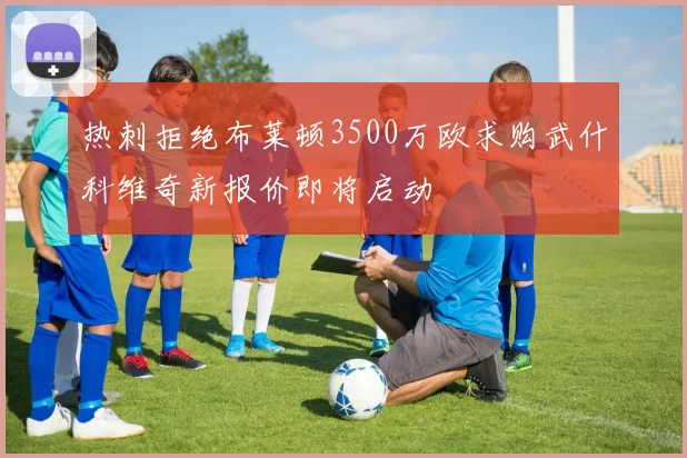 热刺拒绝布莱顿3500万欧求购武什科维奇新报价即将启动