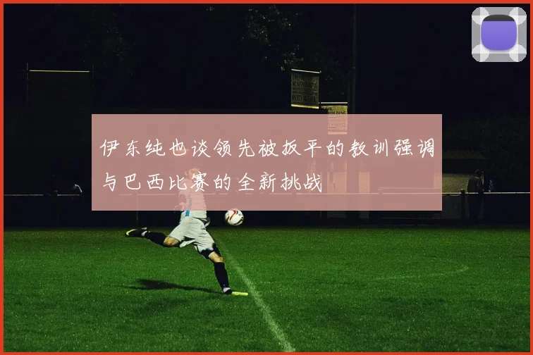 伊东纯也谈领先被扳平的教训强调与巴西比赛的全新挑战