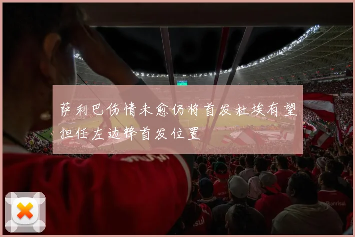 萨利巴伤情未愈仍将首发杜埃有望担任左边锋首发位置