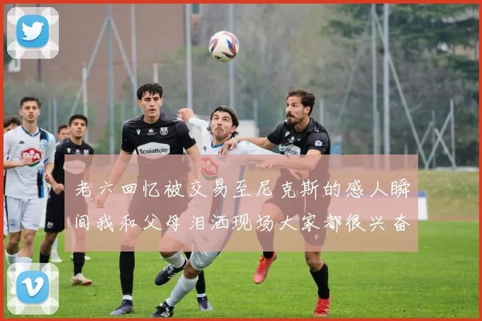 老六回忆被交易至尼克斯的感人瞬间我和父母泪洒现场大家都很兴奋