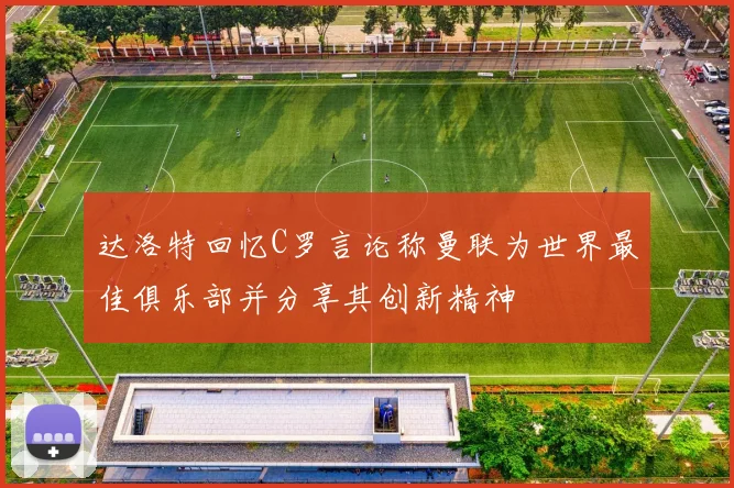 达洛特回忆C罗言论称曼联为世界最佳俱乐部并分享其创新精神