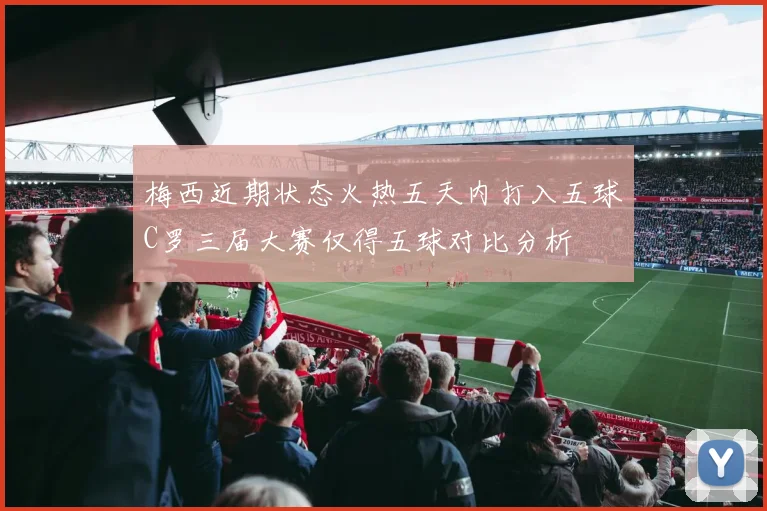 梅西近期状态火热五天内打入五球C罗三届大赛仅得五球对比分析