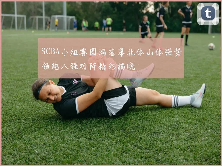SCBA小组赛圆满落幕北体山体强势领跑八强对阵精彩揭晓