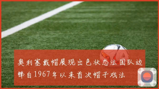 奥利塞戴帽展现出色状态法国队边锋自1967年以来首次帽子戏法