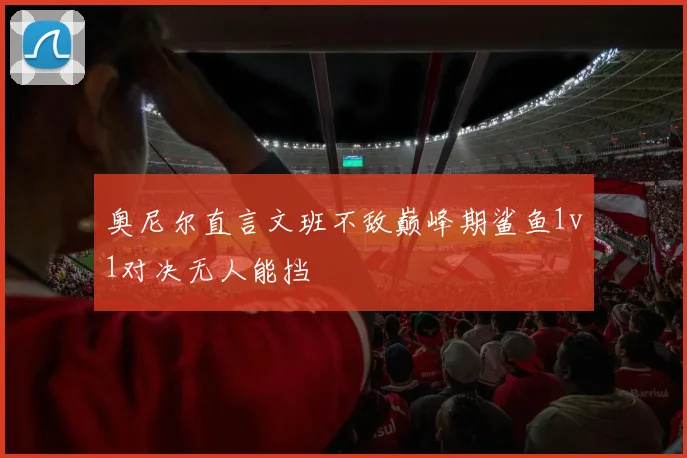 奥尼尔直言文班不敌巅峰期鲨鱼1v1对决无人能挡