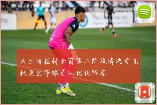 米兰将在转会窗第二阶段清洗奇克托莫里等球员以优化阵容