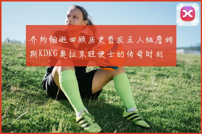 乔约翰逊回顾历史首发五人组詹姆斯KDKG奥拉朱旺便士的传奇时刻