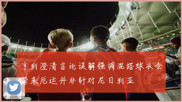 亨利澄清言论误解强调混搭球衣会带来厄运并非针对尼日利亚