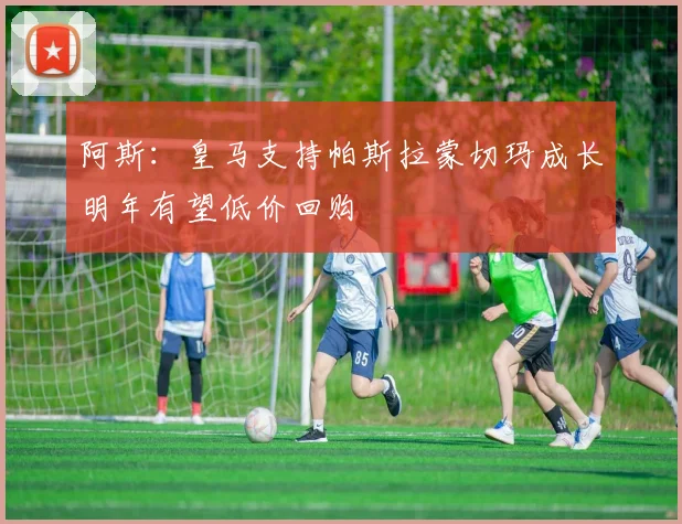 阿斯：皇马支持帕斯拉蒙切玛成长明年有望低价回购