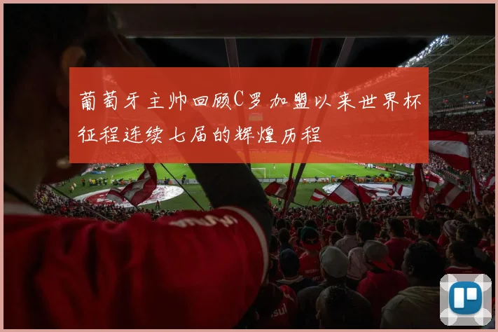 葡萄牙主帅回顾C罗加盟以来世界杯征程连续七届的辉煌历程
